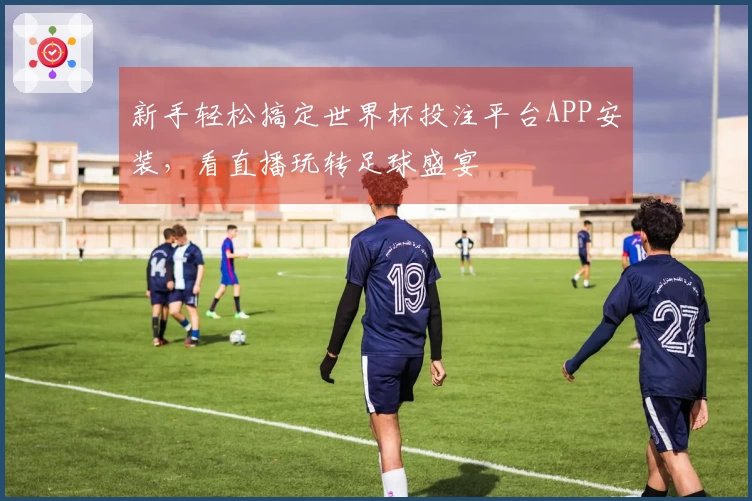 新手轻松搞定世界杯投注平台APP安装，看直播玩转足球盛宴